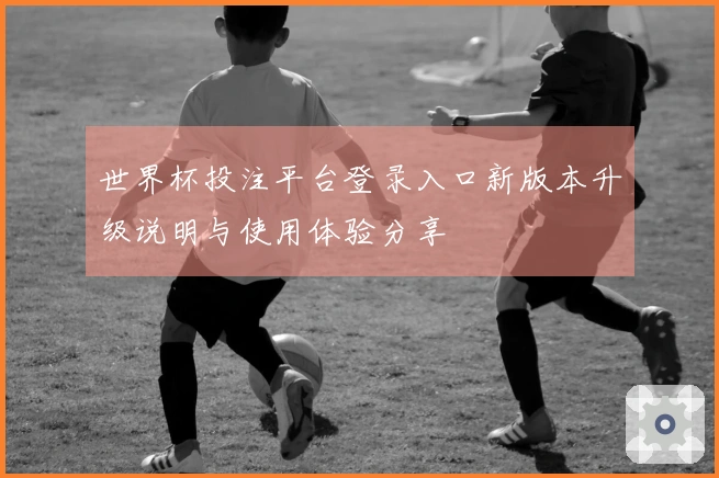 世界杯投注平台登录入口新版本升级说明与使用体验分享