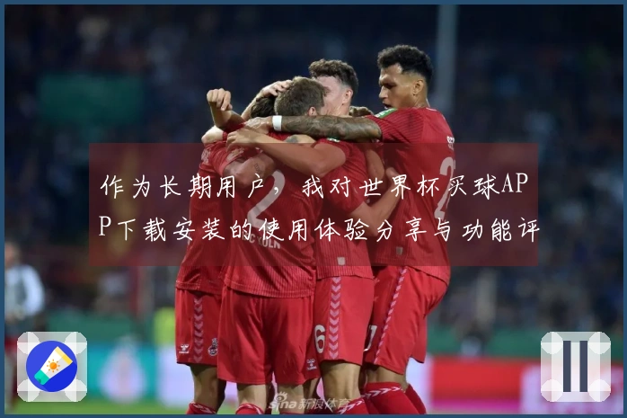作为长期用户，我对世界杯买球APP下载安装的使用体验分享与功能评测